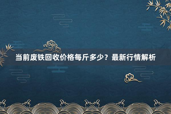 当前废铁回收价格每斤多少？最新行情解析